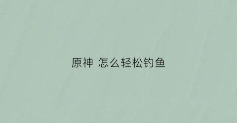 原神怎么轻松钓鱼(原神怎么钓鱼技巧)
